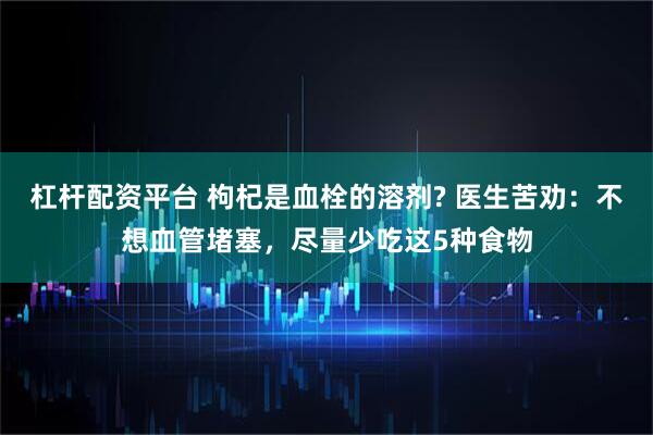 杠杆配资平台 枸杞是血栓的溶剂? 医生苦劝：不想血管堵塞，尽量少吃这5种食物