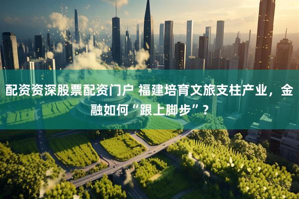 配资资深股票配资门户 福建培育文旅支柱产业，金融如何“跟上脚步”？