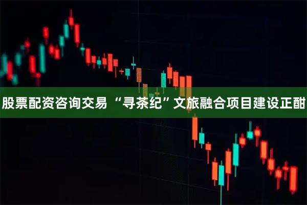 股票配资咨询交易 “寻茶纪”文旅融合项目建设正酣