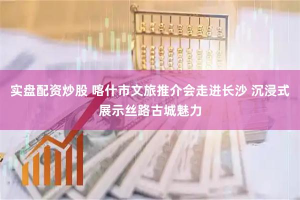 实盘配资炒股 喀什市文旅推介会走进长沙 沉浸式展示丝路古城魅力