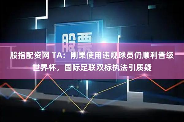 股指配资网 TA：刚果使用违规球员仍顺利晋级世界杯，国际足联双标执法引质疑